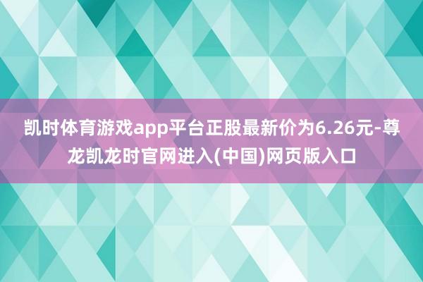 凯时体育游戏app平台正股最新价为6.26元-尊龙凯龙时官网进入(中国)网页版入口