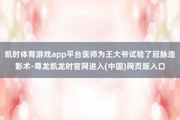 凯时体育游戏app平台医师为王大爷试验了冠脉造影术-尊龙凯龙时官网进入(中国)网页版入口
