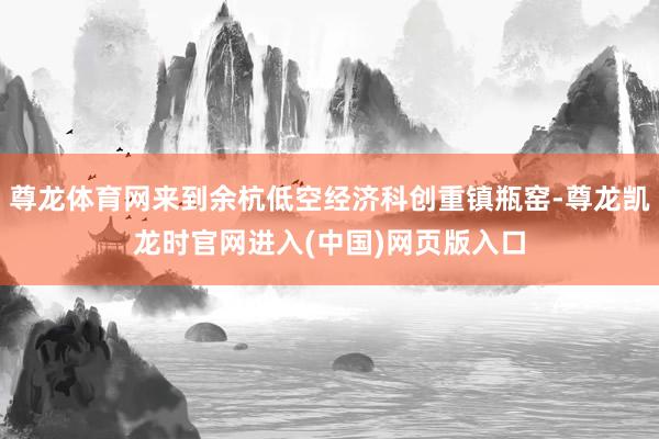 尊龙体育网来到余杭低空经济科创重镇瓶窑-尊龙凯龙时官网进入(中国)网页版入口