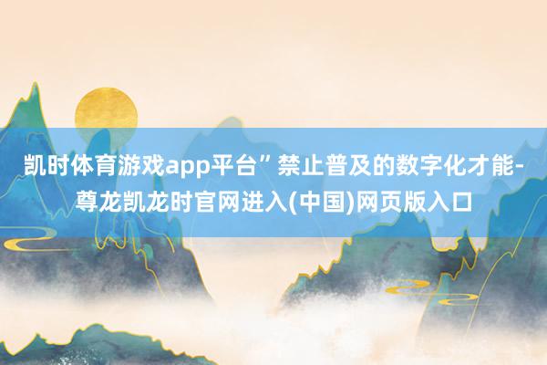 凯时体育游戏app平台”禁止普及的数字化才能-尊龙凯龙时官网进入(中国)网页版入口