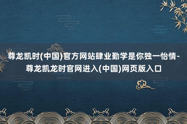 尊龙凯时(中国)官方网站肆业勤学是你独一怡情-尊龙凯龙时官网进入(中国)网页版入口