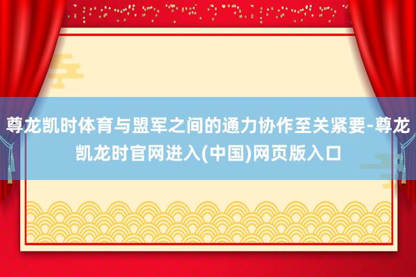 尊龙凯时体育与盟军之间的通力协作至关紧要-尊龙凯龙时官网进入(中国)网页版入口