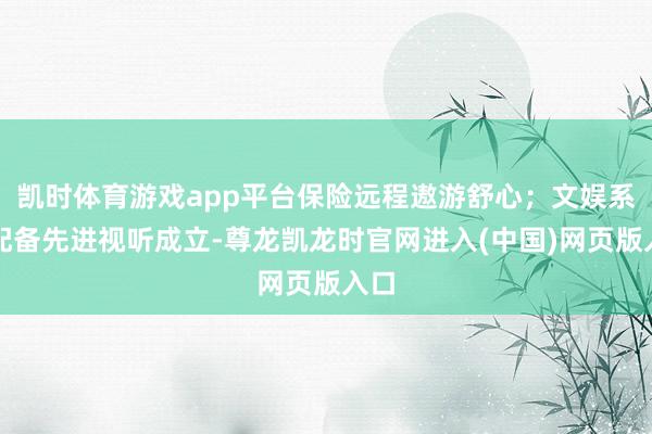 凯时体育游戏app平台保险远程遨游舒心；文娱系统配备先进视听成立-尊龙凯龙时官网进入(中国)网页版入口