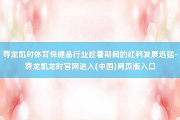 尊龙凯时体育保健品行业趁着期间的红利发展迅猛-尊龙凯龙时官网进入(中国)网页版入口