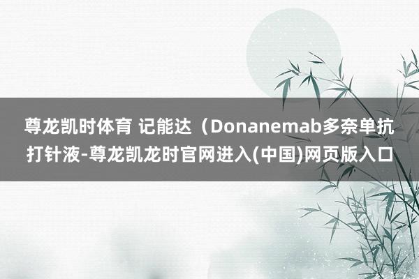 尊龙凯时体育 记能达(Donanemab多奈单抗打针液-尊龙凯龙时官网进入(中国)网页版入口