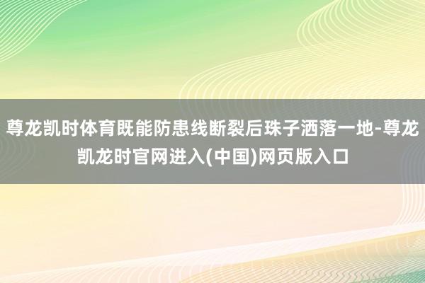 尊龙凯时体育既能防患线断裂后珠子洒落一地-尊龙凯龙时官网进入(中国)网页版入口