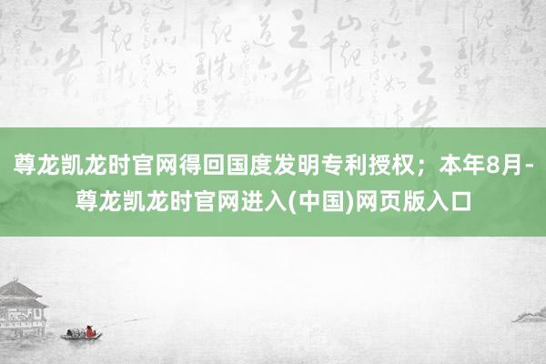 尊龙凯龙时官网得回国度发明专利授权;本年8月-尊龙凯龙时官网进入(中国)网页版入口