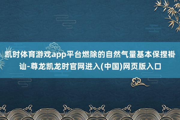 凯时体育游戏app平台燃除的自然气量基本保捏褂讪-尊龙凯龙时官网进入(中国)网页版入口