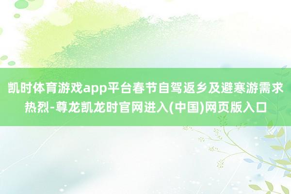 凯时体育游戏app平台春节自驾返乡及避寒游需求热烈-尊龙凯龙时官网进入(中国)网页版入口