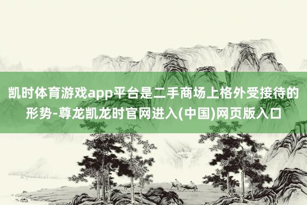 凯时体育游戏app平台是二手商场上格外受接待的形势-尊龙凯龙时官网进入(中国)网页版入口