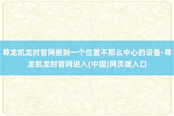 尊龙凯龙时官网搬到一个位置不那么中心的设备-尊龙凯龙时官网进入(中国)网页版入口