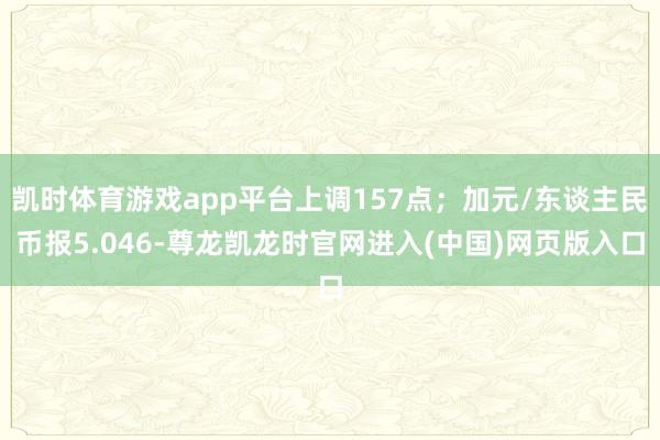 凯时体育游戏app平台上调157点;加元/东谈主民币报5.046-尊龙凯龙时官网进入(中国)网页版入口