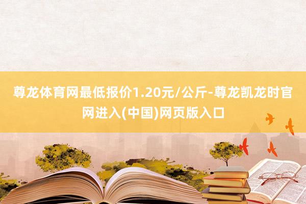 尊龙体育网最低报价1.20元/公斤-尊龙凯龙时官网进入(中国)网页版入口