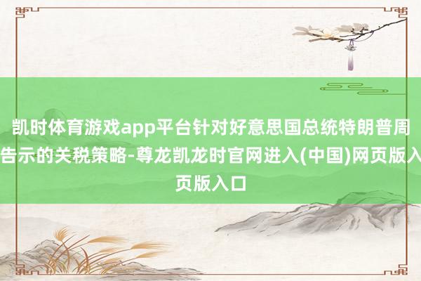 凯时体育游戏app平台针对好意思国总统特朗普周末告示的关税策略-尊龙凯龙时官网进入(中国)网页版入口