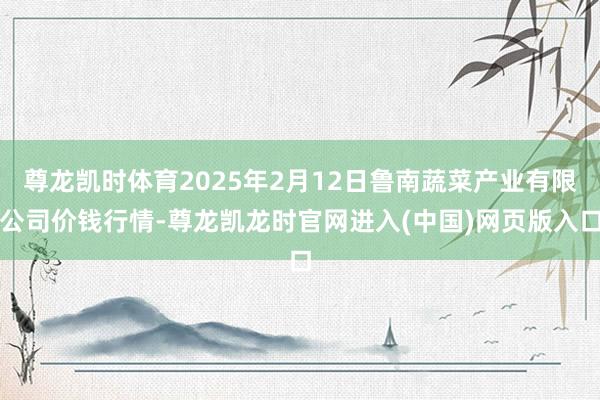 尊龙凯时体育2025年2月12日鲁南蔬菜产业有限公司价钱行情-尊龙凯龙时官网进入(中国)网页版入口