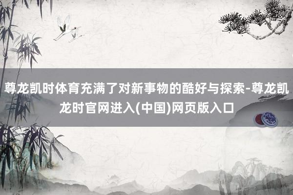 尊龙凯时体育充满了对新事物的酷好与探索-尊龙凯龙时官网进入(中国)网页版入口