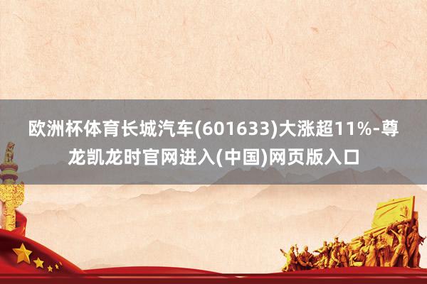 欧洲杯体育长城汽车(601633)大涨超11%-尊龙凯龙时官网进入(中国)网页版入口