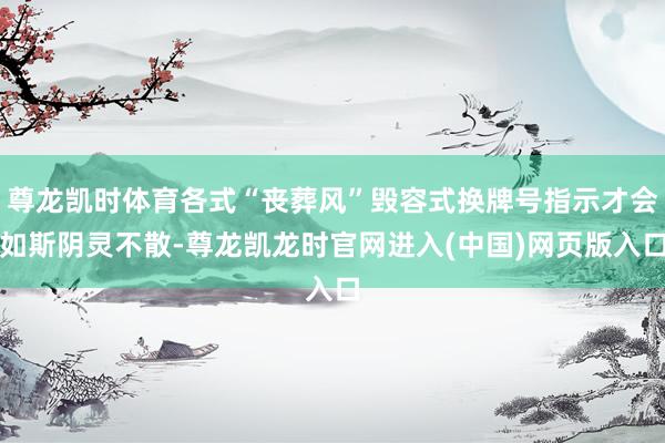 尊龙凯时体育各式“丧葬风”毁容式换牌号指示才会如斯阴灵不散-尊龙凯龙时官网进入(中国)网页版入口