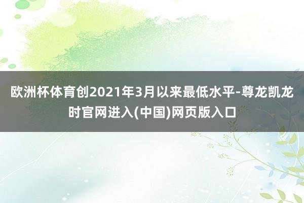 欧洲杯体育创2021年3月以来最低水平-尊龙凯龙时官网进入(中国)网页版入口