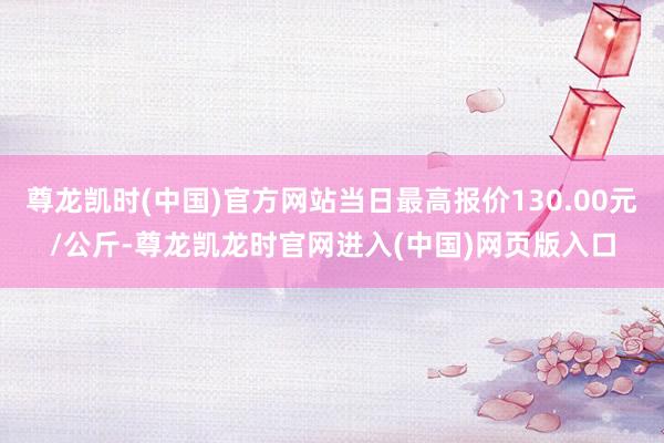 尊龙凯时(中国)官方网站当日最高报价130.00元/公斤-尊龙凯龙时官网进入(中国)网页版入口