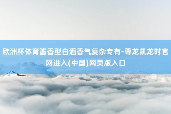 欧洲杯体育酱香型白酒香气复杂专有-尊龙凯龙时官网进入(中国)网页版入口