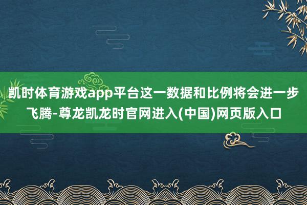 凯时体育游戏app平台这一数据和比例将会进一步飞腾-尊龙凯龙时官网进入(中国)网页版入口