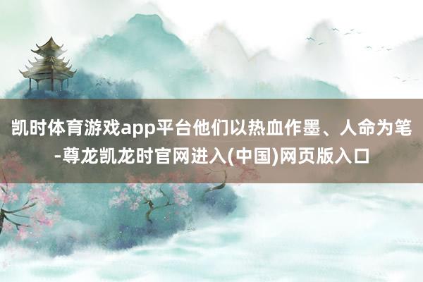 凯时体育游戏app平台他们以热血作墨、人命为笔-尊龙凯龙时官网进入(中国)网页版入口