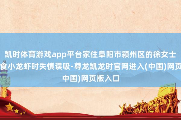 凯时体育游戏app平台家住阜阳市颍州区的徐女士中午进食小龙虾时失慎误吸-尊龙凯龙时官网进入(中国)网页版入口