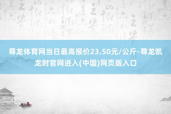 尊龙体育网当日最高报价23.50元/公斤-尊龙凯龙时官网进入(中国)网页版入口