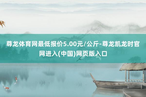 尊龙体育网最低报价5.00元/公斤-尊龙凯龙时官网进入(中国)网页版入口