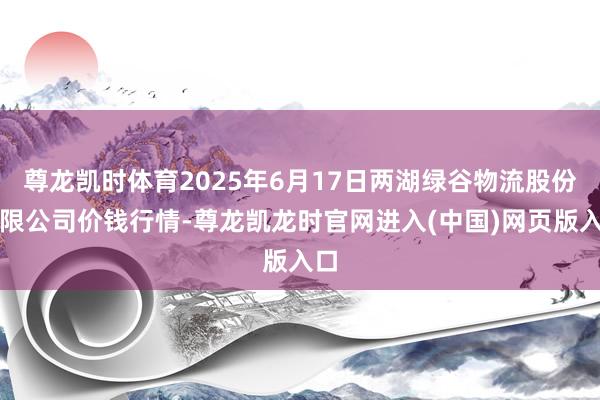 尊龙凯时体育2025年6月17日两湖绿谷物流股份有限公司价钱行情-尊龙凯龙时官网进入(中国)网页版入口