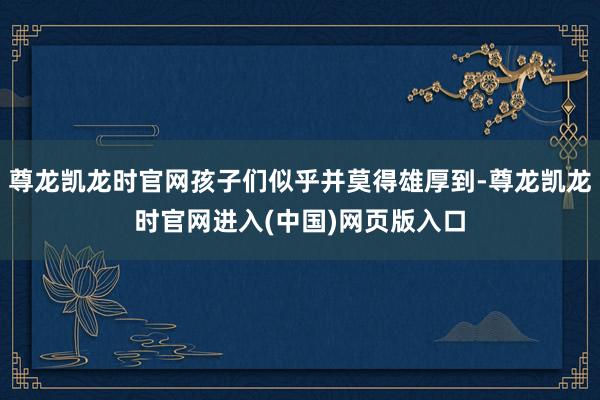 尊龙凯龙时官网孩子们似乎并莫得雄厚到-尊龙凯龙时官网进入(中国)网页版入口