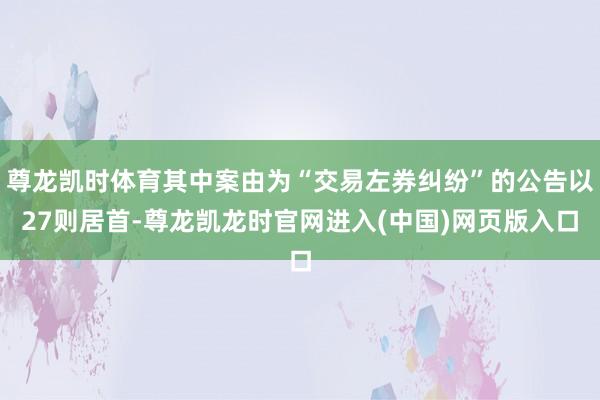 尊龙凯时体育其中案由为“交易左券纠纷”的公告以27则居首-尊龙凯龙时官网进入(中国)网页版入口