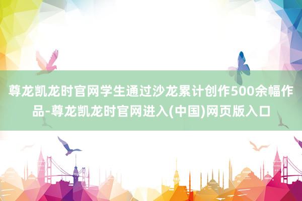 尊龙凯龙时官网学生通过沙龙累计创作500余幅作品-尊龙凯龙时官网进入(中国)网页版入口
