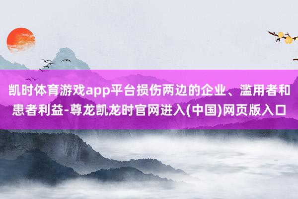 凯时体育游戏app平台损伤两边的企业、滥用者和患者利益-尊龙凯龙时官网进入(中国)网页版入口