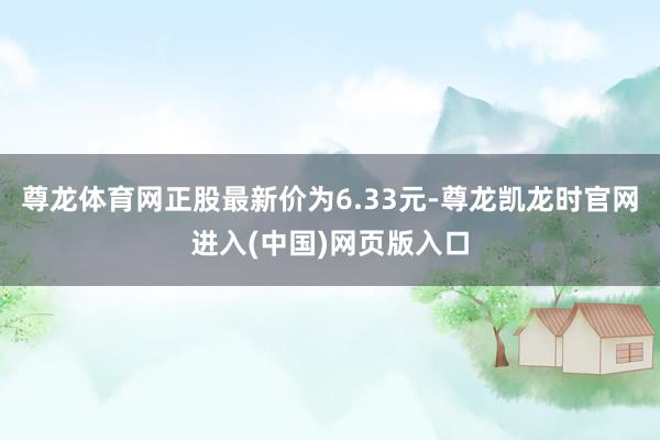 尊龙体育网正股最新价为6.33元-尊龙凯龙时官网进入(中国)网页版入口