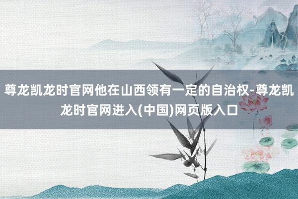 尊龙凯龙时官网他在山西领有一定的自治权-尊龙凯龙时官网进入(中国)网页版入口