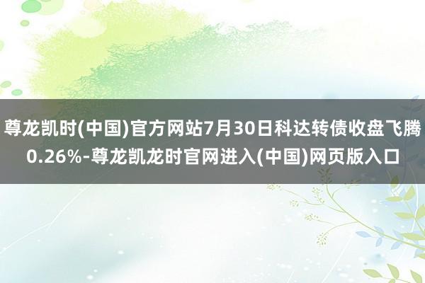 尊龙凯时(中国)官方网站7月30日科达转债收盘飞腾0.26%-尊龙凯龙时官网进入(中国)网页版入口