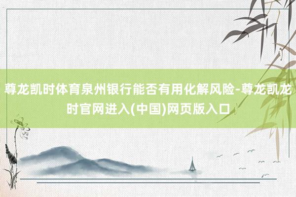 尊龙凯时体育泉州银行能否有用化解风险-尊龙凯龙时官网进入(中国)网页版入口