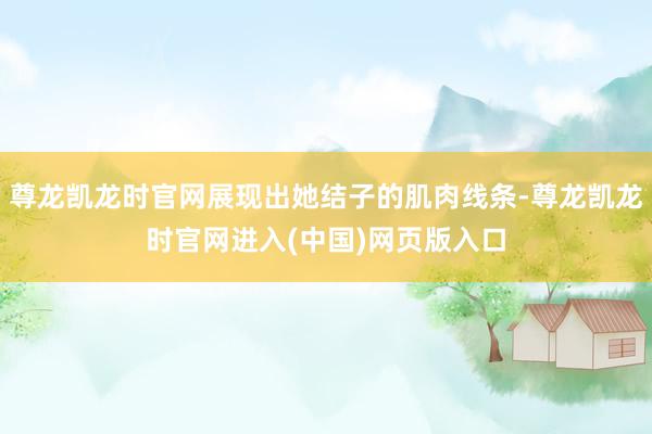尊龙凯龙时官网展现出她结子的肌肉线条-尊龙凯龙时官网进入(中国)网页版入口