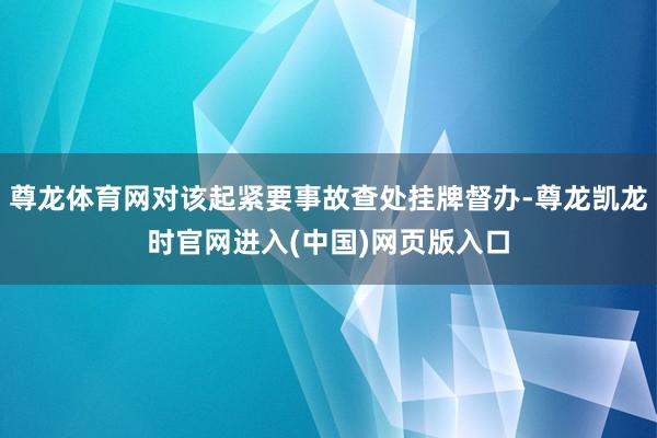 尊龙体育网对该起紧要事故查处挂牌督办-尊龙凯龙时官网进入(中国)网页版入口