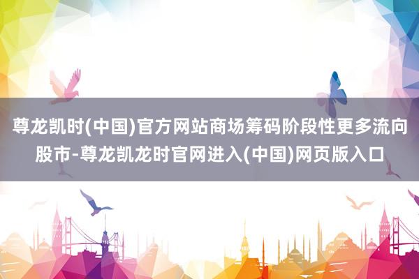 尊龙凯时(中国)官方网站商场筹码阶段性更多流向股市-尊龙凯龙时官网进入(中国)网页版入口