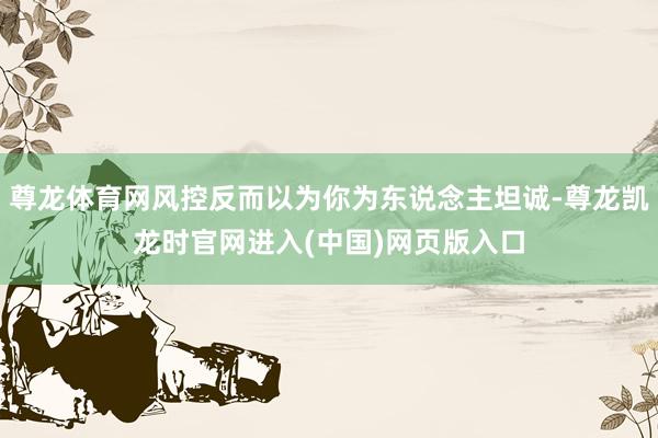 尊龙体育网风控反而以为你为东说念主坦诚-尊龙凯龙时官网进入(中国)网页版入口