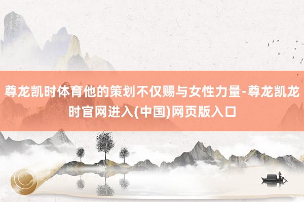 尊龙凯时体育他的策划不仅赐与女性力量-尊龙凯龙时官网进入(中国)网页版入口