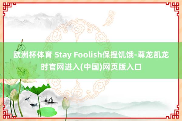 欧洲杯体育 Stay Foolish保捏饥饿-尊龙凯龙时官网进入(中国)网页版入口