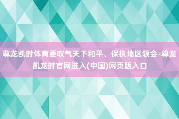 尊龙凯时体育要叹气天下和平、保执地区领会-尊龙凯龙时官网进入(中国)网页版入口