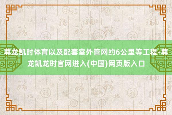 尊龙凯时体育以及配套室外管网约6公里等工程-尊龙凯龙时官网进入(中国)网页版入口