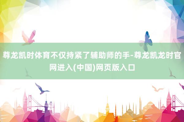 尊龙凯时体育不仅持紧了辅助师的手-尊龙凯龙时官网进入(中国)网页版入口