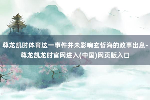 尊龙凯时体育这一事件并未影响玄哲海的政事出息-尊龙凯龙时官网进入(中国)网页版入口