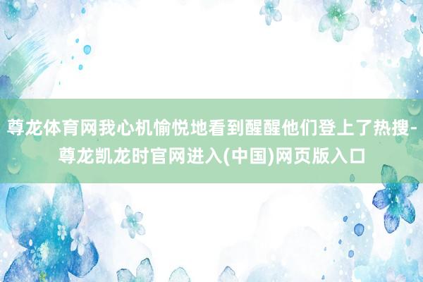 尊龙体育网我心机愉悦地看到醒醒他们登上了热搜-尊龙凯龙时官网进入(中国)网页版入口